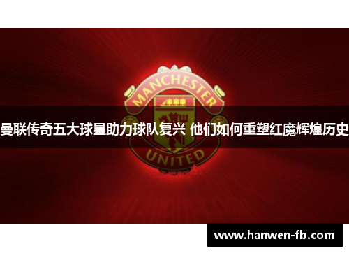 曼联传奇五大球星助力球队复兴 他们如何重塑红魔辉煌历史